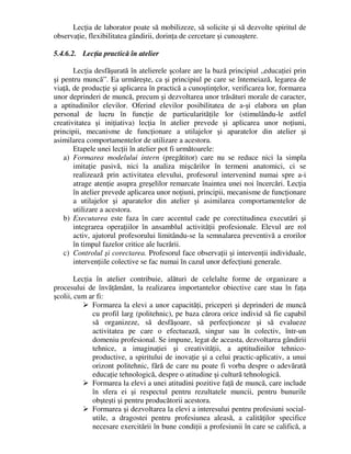 Lecţia de laborator poate să mobilizeze, să solicite şi să dezvolte spiritul de
observaţie, flexibilitatea gândirii, dorinţa de cercetare şi cunoaştere.
5.4.6.2. Lecţia practică în atelier
Lecţia desfăşurată în atelierele şcolare are la bază principiul „educaţiei prin
şi pentru muncă”. Ea urmăreşte, ca şi principiul pe care se întemeiază, legarea de
viaţă, de producţie şi aplicarea în practică a cunoştinţelor, verificarea lor, formarea
unor deprinderi de muncă, precum şi dezvoltarea unor trăsături morale de caracter,
a aptitudinilor elevilor. Oferind elevilor posibilitatea de a-şi elabora un plan
personal de lucru în funcţie de particularităţile lor (stimulându-le astfel
creativitatea şi iniţiativa) lecţia în atelier prevede şi aplicarea unor noţiuni,
principii, mecanisme de funcţionare a utilajelor şi aparatelor din atelier şi
asimilarea comportamentelor de utilizare a acestora.
Etapele unei lecţii în atelier pot fi următoarele:
a) Formarea modelului intern (pregătitor) care nu se reduce nici la simpla
imitaţie pasivă, nici la analiza mişcărilor în termeni anatomici, ci se
realizează prin activitatea elevului, profesorul intervenind numai spre a-i
atrage atenţie asupra greşelilor remarcate înaintea unei noi încercări. Lecţia
în atelier prevede aplicarea unor noţiuni, principii, mecanisme de funcţionare
a utilajelor şi aparatelor din atelier şi asimilarea comportamentelor de
utilizare a acestora.
b) Executarea este faza în care accentul cade pe corectitudinea executări şi
integrarea operaţiilor în ansamblul activităţii profesionale. Elevul are rol
activ, ajutorul profesorului limitându-se la semnalarea preventivă a erorilor
în timpul fazelor critice ale lucrării.
c) Controlul şi corectarea. Profesorul face observaţii şi intervenţii individuale,
intervenţiile colective se fac numai în cazul unor defecţiuni generale.
Lecţia în atelier contribuie, alături de celelalte forme de organizare a
procesului de învăţământ, la realizarea importantelor obiective care stau în faţa
şcolii, cum ar fi:
 Formarea la elevi a unor capacităţi, priceperi şi deprinderi de muncă
cu profil larg (politehnic), pe baza cărora orice individ să fie capabil
să organizeze, să desfăşoare, să perfecţioneze şi să evalueze
activitatea pe care o efectuează, singur sau în colectiv, într-un
domeniu profesional. Se impune, legat de aceasta, dezvoltarea gândirii
tehnice, a imaginaţiei şi creativităţii, a aptitudinilor tehnico-
productive, a spiritului de inovaţie şi a celui practic-aplicativ, a unui
orizont politehnic, fără de care nu poate fi vorba despre o adevărată
educaţie tehnologică, despre o atitudine şi cultură tehnologică.
 Formarea la elevi a unei atitudini pozitive faţă de muncă, care include
în sfera ei şi respectul pentru rezultatele muncii, pentru bunurile
obşteşti şi pentru producătorii acestora.
 Formarea şi dezvoltarea la elevi a interesului pentru profesiuni social-
utile, a dragostei pentru profesiunea aleasă, a calităţilor specifice
necesare exercitării în bune condiţii a profesiunii în care se califică, a
 