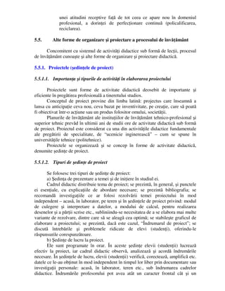 unei atitudini receptive faţă de tot ceea ce apare nou în domeniul
profesional, a dorinţei de perfecţionare continuă (policalificarea,
reciclarea).
5.5. Alte forme de organizare şi proiectare a procesului de învăţământ
Concomitent cu sistemul de activităţi didactice sub formă de lecţii, procesul
de învăţământ cunoaşte şi alte forme de organizare şi proiectare didactică.
5.5.1. Proiectele (şedinţele de proiect)
5.5.1.1. Importanţa şi tipurile de activităţi în elaborarea proiectului
Proiectele sunt forme de activitate didactică deosebit de importante şi
eficiente în pregătirea profesională a tineretului studios.
Conceptul de proiect provine din limba latină: projectus care înseamnă a
lansa cu anticipaţie ceva nou, ceva bazat pe inventivitate, pe creaţie, care să poată
fi obiectivat într-o acţiune sau un produs folositor omului, societăţii.
Planurile de învăţământ ale instituţiilor de învăţământ tehnico-profesional şi
superior tehnic prevăd în ultimii ani de studii ore de activitate didactică sub formă
de proiect. Proiectul este considerat ca una din activităţile didactice fundamentale
ale pregătirii de specialitate, de “ucenicie inginerească” – cum se spune în
universităţile tehnice (politehnice).
Proiectele se organizează şi se concep în forme de activitate didactică,
denumite şedinţe de proiect.
5.5.1.2. Tipuri de şedinţe de proiect
Se folosesc trei tipuri de şedinţe de proiect:
a) Şedinţa de prezentare a temei şi de iniţiere în studiul ei.
Cadrul didactic distribuie tema de proiect; se prezintă, în general, şi punctele
ei esenţiale, cu explicaţiile de abordare necesare; se prezintă bibliografia; se
recomandă investigaţiile ce ar folosi rezolvării temei proiectului în mod
independent – acasă, în laborator, pe teren şi în şedinţele de proiect privind: modul
de culegere şi interpretare a datelor, a modului de calcul, pentru realizarea
desenelor şi a părţii scrise etc., subliniindu-se necesitatea de a se elabora mai multe
variante de rezolvare, dintre care să se aleagă cea optimă; se stabileşte graficul de
elaborare a proiectului; se prezintă, dacă este cazul, “Îndrumarul de proiect”; se
discută întrebările şi problemele ridicate de elevi (studenţi), oferindu-le
răspunsurile corespunzătoare.
b) Şedinţe de lucru la proiect.
Ele sunt programate în orar. În aceste şedinţe elevii (studenţii) lucrează
efectiv la proiect, iar cadrul didactic observă, analizează şi acordă îndrumările
necesare. În şedinţele de lucru, elevii (studenţii) verifică, corectează, amplifică etc.
datele ce le-au obţinut în mod independent în timpul lor liber prin documentare sau
investigaţii personale: acasă, în laborator, teren etc., sub îndrumarea cadrelor
didactice. Îndrumările profesorului pot avea atât un caracter frontal cât şi un
 