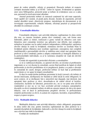 punct de vedere ştiinţific, stilistic şi gramatical. Desenele trebuie să respecte
cerinţele desenului tehnic şi al STAS - urilor în vigoare. Evidenţiind ce aparţine
unor surse bibliografice, proiectul poate şi trebuie să evidenţieze ceea ce a adus
nou, personal în rezolvarea temei abordate.
Autorul proiectului trebuie să cunoască conţinutul lui sub toate aspectele,
fiind capabil să-l susţină, să poată purta discuţii, însoţite de argumente, privind
stadiul abordării temei, obiectivele propuse, metodologia de documentare şi de
investigaţie experimentală, soluţiile obţinute, eficienţa practică şi perspectivele
abordării în continuare a temei.
5.5.2. Consultaţiile didactice
Consultaţiile didactice sunt activităţi didactice suplimentare în afara orelor
din orar, cu caracter facultativ pentru elevi (studenţi), care, sub forma unor
îndrumări, păreri şi sfaturi, realizează o gama variată de obiective cum sunt:
lămurirea unor cunoştinţe teoretice sau aplicative mai dificile, mai complexe,
neînţelese la predare sau în cadrul studierii independente a bibliografiei; sprijinirea
elevilor rămaşi în urmă la învăţătură; stimularea elevilor cu rezultate bune la
învăţătură pentru obţinerea unor rezultate superioare; cunoaşterea mai completă
(multilaterală) a personalităţii elevilor şi stabilirea unor relaţii mai apropiate între
profesori şi elevi (studenţi), pentru a adapta conţinuturile şi strategiile didactice şi
la particularităţile individuale, ca şi la varietatea situaţiilor de viaţă ale elevilor
(studenţilor).
Cerinţe ale organizării şi proiectării eficiente a consultaţiilor:
a) să se stabilească dinainte, cu ajutorul elevilor, un inventar al problemelor
importante ce se vor discuta la consultaţii, acesta fiind justificat de faptul că oferă
profesorului şi elevilor posibilitatea să se pregătească, pentru a se purta o discuţie
în cunoştinţă de cauză; desigur, profesorul trebuie să facă faţă şi problemelor
neprevăzute ce vor apare în timpul consultaţiilor;
b) deşi în esenţă dezbat probleme prezentate la lecţii (cursuri), ele trebuie să
devină interesante, desfăşurarea lor făcându-se altfel decât la orele obligatorii; în
acest context, să se desfăşoare într-o atmosferă mai degajată, mai destinsă, mai
apropiată între profesor şi elevi, deosebindu-se de cadrul oficial al lecţiilor,
seminarelor, lucrărilor de laborator, proiectelor etc.; nu se vor pune note elevilor
(studenţilor) şi nici nu se vor face avertizări privind evaluarea cunoştinţelor;
discuţiile cu elevii (studenţii) trebuie să aibă un caracter natural, de sfat şi de ajutor
didactic, care să ducă la perfecţionarea pregătirii elevilor, la perfecţionarea
relaţiilor profesorului cu elevii, la acţiuni de cooperare, încredere, responsabilitate,
respect şi ajutor reciproc.
5.5.3. Meditaţiile didactice
Meditaţiile didactice sunt activităţi didactice, relativ obligatorii, programate
în afara orelor din orar, pentru instruirea suplimentară de către profesor la o
anumită disciplină de învăţământ, îndeosebi a elevilor rămaşi în urmă la învăţătură
sau a elevilor mai slabi la învăţătură.
Condiţii ale meditaţiilor:
 