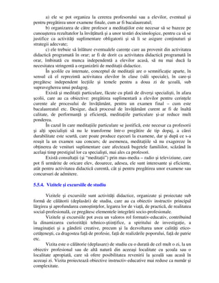 a) ele se pot organiza la cererea profesorului sau a elevilor, eventual şi
pentru pregătirea unor examene finale, cum ar fi bacalaureatul;
b) organizarea de către profesor a meditaţiilor este necesar să se bazeze pe
cunoaşterea rezultatelor la învăţătură şi a unor testări docimologice, pentru ca să se
justifice ca activităţi suplimentare obligatorii şi să li se asigure conţinuturi şi
strategii adecvate;
c) ele trebuie să înlăture eventualele carenţe care au provenit din activitatea
didactică programată în orar; ar fi de dorit ca activitatea didactică programată în
orar, îmbinată cu munca independentă a elevilor acasă, să nu mai ducă la
necesitatea stringentă a organizării de meditaţii didactice.
În şcolile cu internate, conceptul de meditaţii are o semnificaţie aparte, în
sensul că el reprezintă activitatea elevilor în clase (săli speciale), în care-şi
pregătesc independent lecţiile şi temele pentru a doua zi de şcoală, sub
supravegherea unui pedagog.
Există şi meditaţii particulare, făcute cu plată de diverşi specialişti, în afara
şcolii, care au ca obiective: pregătirea suplimentară a elevilor pentru cerinţele
curente ale procesului de învăţământ, pentru un examen final – cum este
bacalaureatul etc. Desigur, dacă procesul de învăţământ curent ar fi de înaltă
calitate, de performanţă şi eficienţă, meditaţiile particulare şi-ar reduce mult
ponderea.
În cazul în care meditaţiile particulare se justifică, este necesar ca profesorii
şi alţi specialişti să nu le transforme într-o pregătire de tip dopaj, a cărei
durabilitate este scurtă, care poate produce eşecuri la examene, dar şi după ce s-a
reuşit la un examen sau concurs; de asemenea, meditaţiile să nu exagereze în
obţinerea de venituri suplimentare care afectează bugetele familiilor, scăzând în
acelaşi timp prestigiul lor ca specialişti, mai ales ca profesori.
Există consultaţii (şi “meditaţii”) prin mas-media – radio şi televiziune, care
pot fi urmărite de oricare elev, deoarece, adesea, ele sunt interesante şi eficiente,
atât pentru activitatea didactică curentă, cât şi pentru pregătirea unor examene sau
concursuri de admitere.
5.5.4. Vizitele şi excursiile de studiu
Vizitele şi excursiile sunt activităţi didactice, organizate şi proiectate sub
formă de călătorii (deplasări) de studiu, care au ca obiectiv instructiv principal
lărgirea şi aprofundarea cunoştinţelor, legarea lor de viaţă, de practică, de realitatea
social-profesională, ce pregătesc elementele integrării socio-profesionale.
Vizitele şi excursiile pot avea un valoros rol formativ-educativ, contribuind
la dinamizarea curiozităţii tehnico-ştiinţifice, a spiritului de investigaţie, a
imaginaţiei şi a gândirii creative, precum şi la dezvoltarea unor calităţi etico-
cetăţeneşti, ca dragostea faţă de profesie, faţă de realizările poporului, faţă de patrie
etc.
Vizita este o călătorie (deplasare) de studiu cu o durată de cel mult o zi, la un
obiectiv profesional sau de altă natură din aceeaşi localitate cu şcoala sau o
localitate apropiată, care să ofere posibilitatea revenirii la şcoală sau acasă în
aceeaşi zi. Vizita proiectează obiective instructiv-educative mai reduse ca număr şi
complexitate.
 