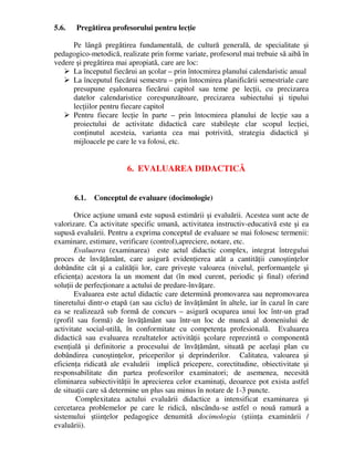 5.6. Pregătirea profesorului pentru lecţie
Pe lângă pregătirea fundamentală, de cultură generală, de specialitate şi
pedagogico-metodică, realizate prin forme variate, profesorul mai trebuie să aibă în
vedere şi pregătirea mai apropiată, care are loc:
 La începutul fiecărui an şcolar – prin întocmirea planului calendaristic anual
 La începutul fiecărui semestru – prin întocmirea planificării semestriale care
presupune eşalonarea fiecărui capitol sau teme pe lecţii, cu precizarea
datelor calendaristice corespunzătoare, precizarea subiectului şi tipului
lecţiilor pentru fiecare capitol
 Pentru fiecare lecţie în parte – prin întocmirea planului de lecţie sau a
proiectului de activitate didactică care stabileşte clar scopul lecţiei,
conţinutul acesteia, varianta cea mai potrivită, strategia didactică şi
mijloacele pe care le va folosi, etc.
6. EVALUAREA DIDACTICĂ
6.1. Conceptul de evaluare (docimologie)
Orice acţiune umană este supusă estimării şi evaluării. Acestea sunt acte de
valorizare. Ca activitate specific umană, activitatea instructiv-educativă este şi ea
supusă evaluării. Pentru a exprima conceptul de evaluare se mai folosesc termenii:
examinare, estimare, verificare (control),apreciere, notare, etc.
Evaluarea (examinarea) este actul didactic complex, integrat întregului
proces de învăţământ, care asigură evidenţierea atât a cantităţii cunoştinţelor
dobândite cât şi a calităţii lor, care priveşte valoarea (nivelul, performanţele şi
eficienţa) acestora la un moment dat (în mod curent, periodic şi final) oferind
soluţii de perfecţionare a actului de predare-învăţare.
Evaluarea este actul didactic care determină promovarea sau nepromovarea
tineretului dintr-o etapă (an sau ciclu) de învăţământ în altele, iar în cazul în care
ea se realizează sub formă de concurs – asigură ocuparea unui loc într-un grad
(profil sau formă) de învăţământ sau într-un loc de muncă al domeniului de
activitate social-utilă, în conformitate cu competenţa profesională. Evaluarea
didactică sau evaluarea rezultatelor activităţii şcolare reprezintă o componentă
esenţială şi definitorie a procesului de învăţământ, situată pe acelaşi plan cu
dobândirea cunoştinţelor, priceperilor şi deprinderilor. Calitatea, valoarea şi
eficienţa ridicată ale evaluării implică pricepere, corectitudine, obiectivitate şi
responsabilitate din partea profesorilor examinatori; de asemenea, necesită
eliminarea subiectivităţii în aprecierea celor examinaţi, deoarece pot exista astfel
de situaţii care să determine un plus sau minus în notare de 1-3 puncte.
Complexitatea actului evaluării didactice a intensificat examinarea şi
cercetarea problemelor pe care le ridică, născându-se astfel o nouă ramură a
sistemului ştiinţelor pedagogice denumită docimologia (ştiinţa examinării /
evaluării).
 