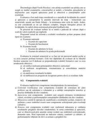 Docimologia (după Vasile Pavelcu) este ştiinţa examinării sau ştiinţa care se
ocupă cu studiul examenelor, concursurilor şi notării, a formelor, procedeelor şi
mijloacelor care asigură aprecierea justă şi obiectivă a cunoştinţelor celor
examinaţi.
Evaluarea a fost mult timp considerată ca o metodă de învăţământ de control
şi apreciere a cunoştinţelor la anumite intervale de timp – trimestriale sau
semestriale, anuale sau finale (bilanţ) – la terminarea unui ciclu de studii. Astăzi,
ea este considerată ca un act didactic complex, integrat întregului proces de
învăţământ, în cadrul căruia acţionează principiul feedback-ului.
În procesul de evaluare trebuie să se emită o judecată de valoare după o
scară de valori explicită sau implicită.
Programul actual de reformă a evaluării rezultatelor şcolare propune două
tipuri de examene:
a) Examene naţionale
o Examen de capacitate
o Examen de bacalaureat
b) Examene locale
o Examen de admitere în liceu
o Examen de admitere în şcoala profesională
Evaluarea în sistemul semestrial se va face pe tot parcursul anului şcolar şi
va avea caracter profund formativ. Cele trei săptămâni de evaluare de la sfârşitul
fiecărui semestru vor fi dedicate cu preponderenţă evaluării formative care va avea
următoarele obiective:
a) să verifice realizarea principalelor obiective curriculare
b) să realizeze recapitularea, sistematizarea şi consolidarea materiei
parcurse
c) să amelioreze rezultatele învăţării
d) să stabilească un program de recuperare pentru elevii cu rezultate slabe
6.2. Componentele evaluării
Evaluarea implică trei componente interdependente (în interacţiune):
a) Controlul (verificarea) este componenta evaluării de constatare de către
profesor sau de calculator a volumului şi a calităţii cunoştinţelor teoretice şi
practice dobândite de elev (student).
b) Aprecierea este componenta evaluării care asigură estimarea (evidenţierea)
valorii, nivelului şi performanţelor cunoştinţelor (dobândite) de elev (student).
c) Măsurarea constă în operaţia de cuantificare a rezultatelor şcolare, respectiv de
atribuire a unor simboluri exacte unor componente achiziţionate prin excelenţă
calitative.
d) Notarea este componenta evaluării care realizează măsurarea şi validarea
rezultatelor pregătirii elevului (studentului), în urma controlului şi aprecierii,
care se obiectivează prin anumite semne (coduri sau simboluri) convenţionale,
denumite note. Nota reprezintă un indicator sintetic, cantitativ şi calitativ, al
performanţelor obţinute de elevi ca urmare a pregătirii lor.
 