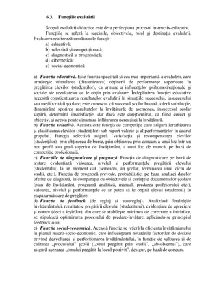 6.3. Funcţiile evaluării
Scopul evaluării didactice este de a perfecţiona procesul instructiv-educativ.
Funcţiile se referă la sarcinile, obiectivele, rolul şi destinaţia evaluării.
Evaluarea realizează următoarele funcţii:
a) educativă;
b) selectivă şi competiţională;
c) diagnostică şi prognostică;
d) cibernetică;
e) social-economică
a) Funcţia educativă. Este funcţia specifică şi cea mai importantă a evaluării, care
urmăreşte stimularea (dinamizarea) obţinerii de performanţe superioare în
pregătirea elevilor (studenţilor), ca urmare a influenţelor psihomotivaţionale şi
sociale ale rezultatelor ce le obţin prin evaluare. Îndeplinirea funcţiei educative
necesită conştientizarea rezultatelor evaluării în situaţiile succesului, insuccesului
sau mediocrităţii şcolare; este cunoscut că succesul şcolar bucură, oferă satisfacţie,
dinamizând sporirea rezultatelor la învăţătură; de asemenea, insuccesul şcolar
supără, determină insatisfacţie, dar dacă este conştientizat, ca fiind corect şi
obiectiv, şi acesta poate dinamiza înlăturarea nereuşitei la învăţătură.
b) Funcţia selectivă. Aceasta este funcţia de competiţie care asigură ierarhizarea
şi clasificarea elevilor (studenţilor) sub raport valoric şi al performanţelor în cadrul
grupului. Funcţia selectivă asigură `satisfacţia şi recompensarea elevilor
(studenţilor) prin obţinerea de burse, prin obţinerea prin concurs a unui loc într-un
nou profil sau grad superior de învăţământ, a unui loc de muncă, pe bază de
competiţie profesională.
c) Funcţiile de diagnosticare şi prognoză. Funcţia de diagnosticare pe bază de
testare evidenţiază valoarea, nivelul şi performanţele pregătirii elevului
(studentului) la un moment dat (semestru, an şcolar, terminarea unui ciclu de
studii, etc.). Funcţia de prognoză prevede, probabilistic, pe baza analizei datelor
oferite de diagnoză, în comparaţie cu obiectivele şi cerinţele documentelor şcolare
(plan de învăţământ, programă analitică, manual, predarea profesorului etc.),
valoarea, nivelul şi performanţele ce ar putea să le obţină elevul (studentul) în
etapa următoare de pregătire.
d) Funcţia de feedback (de reglaj şi autoreglaj). Analizând finalităţile
învăţământului, rezultatele pregătirii elevului (studentului), evidenţiate de apreciere
şi notare (deci a ieşirilor), din care se stabileşte mărimea de corectare a intrărilor,
se stipulează optimizarea procesului de predare-învăţare, aplicându-se principiul
feedback-ului.
e) Funcţia social-economică. Această funcţie se referă la eficienţa învăţământului
în planul macro-socio-economic, care influenţează hotărârile factorilor de decizie
privind dezvoltarea şi perfecţionarea învăţământului, în funcţie de valoarea şi de
calitatea „produsului” şcolii („omul pregătit prin studii”, „absolventul”), care
asigură aşezarea „omului pregătit la locul potrivit”, desigur, pe bază de concurs.
 