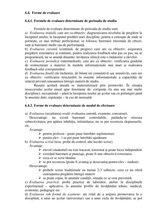 6.4. Forme de evaluare
6.4.1. Formele de evaluare determinate de perioada de studiu
Formele de evaluare determinate de perioada de studiu sunt:
a) Evaluarea iniţială, care are ca obiectiv: diagnosticarea nivelului de pregătire la
începutul anului, la începutul predării unei discipline, pentru a cunoaşte de unde se
porneşte, ce mai trebuie perfecţionat; se folosesc baremuri minimale de obicei;
sunt şi baremuri medii sau de performanţă.
b) Evaluarea curentă (continuă, de progres) care are ca obiectiv: asigurarea
pregătirii sistematice şi continue, pentru realizarea feedback-ului pas cu pas; nu se
programează, nu se anunţă dinainte; învăţarea zilnică este o îndatorire a elevilor.
c) Evaluarea periodică (intermediară), care are ca obiectiv: verificarea gradului
de restructurare a materiei în module informaţionale mai mari şi realizarea
feedback-ului corespunzător.
d) Evaluarea finală (de încheiere, de bilanţ ori cumulativă sau sumativă), care are
ca obiectiv: verificarea structurării în sisteme informaţionale a capacităţii de
sinteză privind cunoaşterea întregii materii de studiu.
Reuşita şcolară anuală se materializează prin promovări. În situaţia
insuccesului şcolar anual apar fenomene de: corigenţe (la una sau mai multe
discipline); reexaminări – până la începerea noului an şcolar sau cu prelungiri până
la anumite date; repetenţie – în caz de nereuşită.
6.4.2. Forme de evaluare determinate de modul de efectuare
a) Evaluarea (ascultarea) orală: evaluarea curentă, examene, concursuri.
Dezavantaje: nu există baremuri controlabile, putându-se strecura
subiectivitatea, pot apărea inhibiţia, intimidarea; nu se pot recorecta răspunsurile,
etc.
Avantaje:
 pentru profesor - poate pune întrebări suplimentare
 pentru elev - i se pot pune întrebări ajutătoare
b) Evaluarea scrisă (teze, probe de control, alte lucrări scrise)
Avantaje:
 elevul (studentul) nu este tracasat, tensionat şi poate lucra independent
 existând baremuri şi punctaje, poate fi mai obiectivă corectarea
 ceea ce se scrie rămâne
 se pot recorecta (poate fi avantaj şi dezavantaj pentru elev - student)
Dezavantaje:
 probele scrise tradiţionale au numai 2-3 subiecte, ceea ce nu oferă
cunoaşterea pregătirii întregii materii
 se poate copia, în anumite condiţii, situaţie ce se cere prevenită.
c) Evaluarea practică: probe practice de laborator, atelier la disciplinele
experimental – aplicative, la anumite profile de învăţământ tehnic, medical,
economic, pedagogic etc.
d) Evaluarea sub formă de examene: are rolul de a asigura promovarea la o
disciplină, a unui an şcolar (universitar) sau a unui ciclu de învăţământ; se pot
 