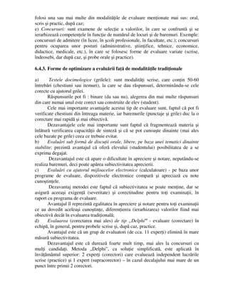 folosi una sau mai multe din modalităţile de evaluare menţionate mai sus: oral,
scris şi practic, după caz;
e) Concursuri: sunt examene de selecţie a valorilor, în care se confruntă şi se
ierarhizează competenţele în funcţie de numărul de locuri şi de baremuri. Exemple:
concursuri de admitere (în licee, în şcoli profesionale, în facultate, etc.); concursuri
pentru ocuparea unor posturi (administrative, ştiinţifice, tehnice, economice,
didactice, medicale, etc.), în care se folosesc forme de evaluare variate (scrise,
îndeosebi, dar după caz, şi probe orale şi practice).
6.4.3. Forme de optimizare a evaluării faţă de modalităţile tradiţionale
a) Testele docimologice (grilele): sunt modalităţi scrise, care conţin 50-60
întrebări (chestiuni sau itemuri), la care se dau răspunsuri, determinându-se cele
corecte cu ajutorul grilei.
Răspunsurile pot fi : binare (da sau nu), alegerea din mai multe răspunsuri
din care numai unul este corect sau construite de elev (student).
Cele mai importante avantajele acestui tip de evaluare sunt, faptul că pot fi
verificate chestiuni din întreaga materie, iar baremurile (punctaje şi grile) duc la o
corectare mai rapidă şi mai obiectivă.
Dezavantajele cele mai importante sunt faptul că fragmentează materia şi
înlătură verificarea capacităţii de sinteză şi că se pot cunoaşte dinainte (mai ales
cele bazate pe grile) ceea ce trebuie evitat.
b) Evaluări sub formă de discuţii orale, libere, pe baza unei tematici dinainte
stabilite: prezintă avantajul că oferă elevului (studentului) posibilitatea de a se
exprima degajat.
Dezavantajul este că apare o dificultate în apreciere şi notare, neputându-se
realiza baremuri, deci poate apărea subiectivitatea aprecierii.
c) Evaluări cu ajutorul mijloacelor electronice (calculatoare) - pe baza unor
programe de evaluare, dispozitivele electronice compară şi apreciază cu note
cunoştinţele.
Dezavantaj metodei este faptul că subiectivitatea se poate menţine, dar se
asigură aceeaşi exigenţă (severitate) şi corectitudine pentru toţi examinaţii, în
raport cu programa de evaluare.
Avantajul îl reprezintă egalitatea în apreciere şi notare pentru toţi examinaţii
ce au dovedit aceleaşi cunoştinţe, diferenţierea (ierarhizarea) valorilor fiind mai
obiectivă decât în evaluarea tradiţională;
d) Evaluarea (corectarea mai ales) de tip „Delphi” - evaluare (corectare) în
echipă, în general, pentru probele scrise şi, după caz, practice.
Avantajul este că un grup de evaluatori (de cca. 11 experţi) elimină în mare
măsură subiectivitatea.
Dezavantajul este că durează foarte mult timp, mai ales la concursuri cu
mulţi candidaţi. Metoda „Delphi”, ca soluţie simplificată, este aplicată în
învăţământul superior: 2 experţi (corectori) care evaluează independent lucrările
scrise (practice) şi 1 expert (supracorector) – în cazul decalajului mai mare de un
punct între primii 2 corectori.
 
