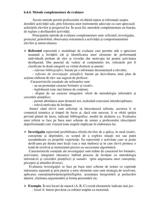 6.4.4. Metode complementare de evaluare
Aceste metode permit profesorului să obţină repere şi informaţii asupra
derulării activităţii sale, prin folosirea unor instrumente adecvate cu care apreciază
achiziţiile elevilor şi progresul lor. În acest fel, metodele complementare au funcţia
de reglare a desfăşurării activităţii.
Principalele metode de evaluare complementare sunt: referatul, investigaţia,
proiectul, portofoliul, observarea sistematică a activităţii şi comportamentului
elevilor şi autoevaluarea
 Referatul reprezintă o modalitate de evaluare care permite atât o apreciere
nuanţată a învăţării cât şi identificarea unor elemente de performanţă
individuală probate de elev şi izvorâte din motivaţia lui pentru activitatea
desfăşurată. Din punctul de vedere al conţinutului lor, referatele pot fi
clasificate în două categorii cu virtuţi distincte şi anume:
- referate bibliografice, bazate pe o informare documentară a elevului;
- referate de investigaţie ştiinţifică, bazate pe dezvoltarea unui plan de
acţiune elaborat de elev sau sugerat de profesor.
Caracteristicile esenţiale ale referatelor sunt:
- au un pronunţat caracter formativ şi creativ;
- înglobează zone mai întinse de conţinut;
- dispun de un caracter integrator, oferit de metodologia informării şi
cercetării ştiinţifice;
- permit abordarea unor domenii noi, realizând conexiuni interdisciplinare;
- relevă motivaţia de învăţare.
Atunci când elevii sunt solicitaţi să întocmească referate, acestora li se
comunică tematica şi timpul de lucru şi, dacă este necesar, li se oferă sprijin
privind planul de lucru, indicaţii bibliografice, modul de alcătuire ş.a. Evaluarea
unui referat se face pe baza unei scheme de notare a profesorului (descriptori
deperfromanţă) care vizează toate etapele implicate în elaborarea lui.
 Investigaţia reprezintă posibilitatea oferită elevilor de a aplica, în mod creativ,
cunoştinţe şi deprinderi, cu scopul de a explora situaţii noi sau puţin
asemănătoare cu propriile experienţe. Ea reprezintă o activitate care se poate
desfă-şura pe durata unei lecţii (sau a mai multora) şi în care elevii primesc o
temă de rezolvat şi instrucţiuni precise cu succesiune algoritmică.
Caracteristicile esenţiale ale investigaţiei sunt redate de caracterul lor formativ,
activizator, integrator (deoarece îmbină procese de învăţare cu metodologia
informă-rii şi cercetării ştiinţifice) şi sumativ (prin angrenarea unor cunoştinţe,
priceperi şi atitudini diverse).
Evaluarea investigaţiei se face pe baza unei scheme de notare ce cuprinde
măsurarea separată şi prin puncte a unor elemente cum sunt strategia de rezolvare,
aplicarea cunoştinţelor/principiilor/legilor, acurateţea înregistrării şi prelucrării
datelor, claritatea argumentării şi forma prezentării etc.
 Exemplu. În trei locuri de muncă (A, B, C) există elementele indicate mai jos:
- locul A: butori prevăzut cu robinet umplut cu motorină;
 