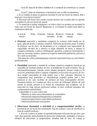 - locul B: depozit de hârtie străbătut de o conductă de termoficare ce emană
aburi;
- locul C: staţie de alimentare cu benzină în care se află un autoturism.
a. În ce condiţii ar putea să apară un incendiu în cele trei locuri de muncă, fără a
interveni vreun factor exterior?
b. Precizaţi sub forma unei ecuaţii cauzale factorii care ar putea duce la apariţia
incendiilor în cele trei locuri de muncă.
c. Ce materiale şi utilaje stingătoare s-ar folosi când s-ar produce un incendiul în
toate cele trei locuri de muncă? Răspunsul se va formula în cadrul unui tabel cu
următoarea rubricaţie
Locul de
muncă
Nisip Extinctor Gură de
incendiu
Rezervor
de apă
Furtun de
cânepă
Găleţi
 Proiectul reprezintă o modalitate complexă de evaluare indivi-duală sau de
grup, aplicată pentru evaluarea sumativă. Subiectul proiectului poate fi propus
de profesor sau de elevi, iar elementele ce se evaluează sunt reprezentate de
capacităţile elevului de a observa şi alege metodele de lucru, a măsura şi
compara rezultatele, a utiliza o bibliografie specifică, a manevra informaţiiile, a
raţio-na, investiga, analiza, sintetiza şi organiza materialul probatoriu, precum şi
de a reali-za un produs.
Din punct de vedere psihopedagogic proiectul reprezintă forma cea mai înaltă a
problematizării.
 Portofoliul reprezintă o metodă de evaluare sumativă complexă, bazată pe un
ansamblu de rezultate produse de elev şi neimplicate în actul evaluativ: fişe de
informare/documetare, referate, eseuri, pliante, prospecte, desene, colaje ş.a. În
acest fel, portofoliul oferă o imagine completă a progresului înregistrat de elev
de-a lungul intervalului de timp pentru care a fost conceput. Structura şi
componenţa unui portofoliu se subordonează scopului pentru care a fost
proiectat şi ele sunt sta-bilite de profesor pe baza preocupărilor elevilor.
Tematica trebuie să-i conducă pe elevi la surse de informaţii diferite de cele
uzitate în şcoală, precum şi la forme de comunicare mai complexe, iar în
intervalul de timp afectat profesorul trebuie să facă verificări periodice ale
componentelor portofoliului.
Capacităţile ce se pot evalua sunt:
- obţinerea şi manevrarea informaţiilor şi a metodelor;
- măsurarea/compararea/interpretarea rezultatelor;
- organizarea/prezentarea materialului probatoriu;
- sintetizarea/realizarea unui produs.
 Observarea sistematică a activităţii şi a comportamentului elevilor se
bazează pe pe un set de trei instrumente: fişa de evaluare, scara de clasificare şi
lista de control/verificare.
a. Fişa de evaluare ar trebui să cuprindă informaţii relevante des-pre elev cum
sunt: date generale; particularităţi ale proceselor intelectuale; aptitudini şi interese;
trăsături de afectivitate şi temperament; atitudini faţă de sine, de colegii şi
 