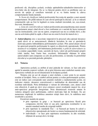 profesorii săi, disciplina şcolară, evoluţia aptitudinilor-atitudinilor-intereselor şi
nive-lului său de integrare. Ea se va întocmi pentru elevii cu probleme care au
nevoie de sprijin şi consiliere tutorială şi se va limita numai la câteva
comportamente funda-mentale.
b. Scara de clasificare indică profesorului frecvenţa de apariţie a unui anumit
comportament. De pildă măsura în care elevul participă la discuţii şi în ce măsură
comentariile sale au fost în legătură cu tema studiată (niciodată, rar, oca-zional,
frecvent, întotdeauna).
c. Lista de control/verificare indică profesorului prezenţa/absenţa unui anumit
comportament atunci când elevul a fost confruntat cu o sarcină de lucru (urmează
sau nu instrucţiunile, cere sau nu ajutor, cooperează sau nu cu ceilalţi elevi, a dus
sau nu activitatea până la capăt, a făcut sau nu curat la locul de muncă etc.).
 Autoevaluarea este o necesitate imperativă în procesul edu-caţional deoarece
ajută elevii să se autocunoască, dându-le încredere în sine şi sporindu-le
motivaţia pentru îmbunătăţirea perfomanţelor şcolare. Prin autoevaluare elevul
îşi apreciază propriile performanţe în raport cu obiectivele operaţionale. Pentru
aceasta el va completa, sub îndrumarea profesorului, o grilă de autoevaluare ce
va conţine capacităţile vizate, sarcinile de lucru, valori ale performanţei proprii
(slab, mediu, bun, foarte bun, excelent). Informaţiile obţinute în urma
autoevaluării sunt comparate cu cele ale profesorului, se introduc în portofoliul
elevului şi se prezintă periodic părinţilor.
6.5. Notarea
Aprecierea şcolară, ca atribut al unei judecăţi de valoare, se face atât prin
apelul la anumite expresii verbale, cât şi prin folosirea unor simboluri numite note.
Aprecierea verbală are un rol dinamizator în învăţarea şcolară.
Notarea este un act de ataşare a unei etichete, a unui semn la un anumit
rezultat al învăţării. Nota, ca simbol utilizat pentru a evalua performanţele şcolare,
este un indice care corespunde unei anumite realizări a randamentului şcolar, un
indicator sintetic, deoarece concretizează o multitudine de determinări sau de
rezultate individuale. Nota dobândeşte o valoare de informaţie, care, atunci când
este obiectivă, îi ajută pe elevi să-şi estimeze corect rezultatele muncii lor, să-şi
auto-aprecieze progresele înregistrate. Nota dinamizează resursele umane în
vederea atingerii unor performanţe, cultivă motivaţia faţă de învăţare. Ea are
numeroase implicaţii în stabilirea anumitor relaţii între elevi, în stabilirea unei
ierarhizări a acestora.
Există trei modele de notare:
 prin raportare la grup – se bazează pe aprecierea făcută prin
compararea elevilor între ei sau prin raportarea rezultatelor la un
anumit standard mediu de exigenţă stabilit
 prin raportare la standarde fixe – se bazează pe luarea în calcul a
obiectivelor operaţionale ale lecţiei ca sistem fundamental de referinţă
 individuală – se face prin raportarea rezultatelor, la alte rezultate,
obţinute de aceeaşi elevi, în timp
 