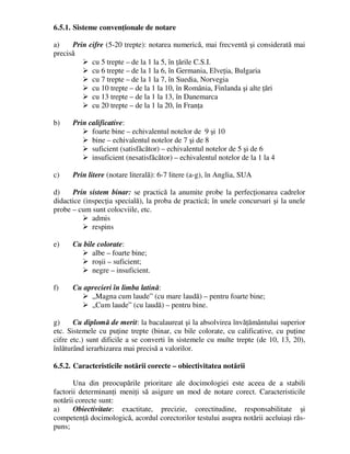 6.5.1. Sisteme convenţionale de notare
a) Prin cifre (5-20 trepte): notarea numerică, mai frecventă şi considerată mai
precisă
 cu 5 trepte – de la 1 la 5, în ţările C.S.I.
 cu 6 trepte – de la 1 la 6, în Germania, Elveţia, Bulgaria
 cu 7 trepte – de la 1 la 7, în Suedia, Norvegia
 cu 10 trepte – de la 1 la 10, în România, Finlanda şi alte ţări
 cu 13 trepte – de la 1 la 13, în Danemarca
 cu 20 trepte – de la 1 la 20, în Franţa
b) Prin calificative:
 foarte bine – echivalentul notelor de 9 şi 10
 bine – echivalentul notelor de 7 şi de 8
 suficient (satisfăcător) – echivalentul notelor de 5 şi de 6
 insuficient (nesatisfăcător) – echivalentul notelor de la 1 la 4
c) Prin litere (notare literală): 6-7 litere (a-g), în Anglia, SUA
d) Prin sistem binar: se practică la anumite probe la perfecţionarea cadrelor
didactice (inspecţia specială), la proba de practică; în unele concursuri şi la unele
probe – cum sunt colocviile, etc.
 admis
 respins
e) Cu bile colorate:
 albe – foarte bine;
 roşii – suficient;
 negre – insuficient.
f) Cu aprecieri în limba latină:
 „Magna cum laude” (cu mare laudă) – pentru foarte bine;
 „Cum laude” (cu laudă) – pentru bine.
g) Cu diplomă de merit: la bacalaureat şi la absolvirea învăţământului superior
etc. Sistemele cu puţine trepte (binar, cu bile colorate, cu calificative, cu puţine
cifre etc.) sunt dificile a se converti în sistemele cu multe trepte (de 10, 13, 20),
înlăturând ierarhizarea mai precisă a valorilor.
6.5.2. Caracteristicile notării corecte – obiectivitatea notării
Una din preocupările prioritare ale docimologiei este aceea de a stabili
factorii determinanţi meniţi să asigure un mod de notare corect. Caracteristicile
notării corecte sunt:
a) Obiectivitate: exactitate, precizie, corectitudine, responsabilitate şi
competenţă docimologică, acordul corectorilor testului asupra notării aceluiaşi răs-
puns;
 