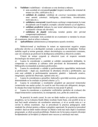 b) Validitate (valabilitate) - să măsoare ce este destinat a măsura:
 nota acordată să corespundă poziţiei (treptei) ierarhice din sistemul de
notare (cu cifre, calificative etc.);
 validitate de conţinut, validitate de construct (acurateţea măsurării
unui anumit construct: inteligenţa, creativitatea, inventivitatea,
motivaţia etc.),
 validitatea concurentă (manifestarea aceluiaşi comportament la toate
disciplinele care îl implică; exemplu: calculul numeric şi cel algebric),
 validitate predictivă (măsura în care testul administrat face prognoza
rezultatelor viitoare ale elevului),
 validitatea de faţadă (relevanţa testului pentru elev privind
competenţe/conţinuturi).
c) Fidelitate (constanţă): nota acordată de un examinator se menţine la oricare
alt examinator, dacă ar reface evaluarea.
d) Aplicabilitatea (administrarea şi interpretarea uşoară a testului).
Subiectivismul şi inechitatea în notare au repercusiuni negative asupra
psihicului elevilor şi a desfăşurării normale a procesului de învăţământ. Trebuie
stabilite reguli şi norme generale, tehnici docimologice cu caracteristici constante,
care să-i orienteze pe profesori în desfăşurarea echitabilă şi obiectivă a notării.
Criterii de notare exigentă şi obiectivă (care să respecte normele
docimologice de notare) pot fi:
a) Luarea în consideraţie a cantităţii şi calităţii cunoştinţelor dobândite, în
comparaţie cu cantitatea şi calitatea celor prevăzute de documentele şcolare,
bibliografia recomandată şi predarea profesorului;
b) Luarea în consideraţie a calităţii şi performanţelor capacităţilor intelectuale
şi profesionale – după caz, manifestate în abordarea diversă a problemelor, aşa
cum sunt calităţile şi performanţelor memoriei, gândirii – îndeosebi creative,
imaginaţiei, spiritul de observaţie, spiritul critic etc.;
c) Luarea în considerarea a greşelilor, îndeosebi a gravităţii acestora, gravitatea
determinându-se în corelaţie cu primul criteriu („a”);
d) Luarea în consideraţie a rezultatelor pregătirii pe parcursul trimestrului
(semestrului sau anului şcolar), în cazul în care frecvenţa este obligatorie; desigur,
în situaţia frecvenţei facultative acest criteriu nu mai poate fi aplicat;
e) Luarea în considerare a rezultatelor verificărilor (probelor de evaluare) din
timpul trimestrelor (semestrelor), la extemporale, teze, probe de control etc.
În practică, în unele cazuri, în care un tânăr studios şi-a perfectat continuu
pregătirea, iar la evaluarea finală obţine rezultate foarte bune, este posibil să nu se
mai facă medii aritmetice ale rezultatelor anterioare, ci să se acorde nota ce i se
cuvine la ultima examinare. Aşa se procedează la practica pedagogică, unde
studenţii fac eforturi pentru a obţine o pregătire superioară. Se practică şi procedeul
următor: dacă un tânăr studios doreşte să obţină o notă mai mare după o examinare
programată, se oferă această posibilitate, fiindcă este în favoarea creşterii eficienţei
învăţământului (al învăţării) şi obţinerii unor succese şi satisfacţii mai mari.
 