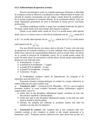 6.5.3. Subiectivitatea în apreciere şi notare
Practica docimologică scoate în evidenţă numeroase disfuncţii şi dificultăţi
în evaluarea corectă şi obiectivă a rezultatelor şcolare. Obiectivitatea în notare este
afectată de anumite circumstanţe care pot induce variaţii destul de semnificative,
fie la acelaşi examinator în momente diferite, fie la examinatori diferiţi. Cele mai
multe împrejurări generatoare de erori şi fluctuaţii în notare privesc activitatea
profesorului.
Acordarea (stabilirea) notelor se poate face acordând bonificaţii de până la
50 sutimi, notele finale să fie note întregi, fără minusuri şi plusuri.
Notele se pot stabili astfel: notele de 10 şi 9 se acordă atunci când raportul
dintre ceea ce s-a cerut şi ceea ce a dat elevul (studentul) este de
9
,
0
1
1
−
; notele de 8
şi de 7 se acordă când raportul este de
7
,
0
8
,
0
1
−
; notele de 6 şi 5 se acordă atunci
când raportul este de
5
,
0
6
,
0
1
−
.
Cea mai dificilă decizie este atunci când se dă nota 5 (cinci), căci este nota
de promovare (în sistemul românesc) şi ca atare stabileşte dacă a învăţat materia la
limită. Este o decizie de responsabilitate didactică, etică şi socială. Nota 1 de obicei
nu se acordă în procesul de învăţământ curent. Ea se acordă pentru copiat (în
şcoli). În unele cazuri (la concursuri) se dă din oficiu. Există situaţii când media de
promovare este mult mai mare:
 la bacalaureat – 6 (şase)
 la definitivat în învăţământ – 7 (şapte)
 la gradul II în învăţământ – 8 (opt)
 la gradul I în învăţământ – 9 (nouă)
 la doctorat – 8 (opt)
În învăţământul românesc notele de nepromovare, de corigenţă şi de
repetenţie sunt cele între 4 şi 1.
Fenomene (situaţii) extradocimologice ce conduc la o notare subiectivă, ce
trebuie înlăturate din actul evaluării sunt:
a) Fenomenul „halo” – (remarcat de Ed. Thorndike – S.U.A.), care în engleză
înseamnă iradiere; în cazul evaluării înseamnă iradiere (influenţare) negativă
asupra notării, cum ar fi:
 notele mici la alte discipline, influenţează negativ acordarea de note mai
mici decât le merită la o altă disciplină;
 notele mai mari la alte discipline influenţează negativ să dai note mai mari
decât le merită la altă disciplină;
 amiciţia sau antipatia pot influenţa la acordarea notelor mai mari (la
amiciţie) sau mai mici (la antipatie).
b) Fenomenul de contrast: elev (student) bun şi elev (student) slab; elev
(student) cuminte şi elev (student) cu abateri şi alte situaţii menţionate şi la
fenomenul „halo”. Evaluarea corectă, obiectivă cere: dacă elevul bun nu ştie, să i
 