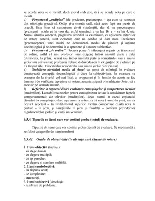 se acorde nota ce o merită; dacă elevul slab ştie, să i se acorde nota pe care o
merită.
c) Fenomenul „oedipian” (de prezicere, preconceput – aşa cum se cunoaşte
din mitologia greacă că Oedip şi-a omorât tatăl, căci acest fapt era prezis de
oracol). Este bine să cunoaştem elevii (studenţii), dar să nu preconcepem
(prezicem) notele ce le vom da, astfel spunând: x va lua 10, y – va lua 4, etc.
Numai situaţia concretă, pregătirea dovedită la examinare, cu aplicarea criteriilor
de notare corectă, sunt elemente care ne conduc să dăm nota. Prezicerea
(preconceperea) unei notări ne denaturează modul de gândire şi acţiune
docimologică şi ne determină la o apreciere şi o notare subiective.
d) Fenomenul „de ordine”. Notarea poate fi influenţată negativ de fenomenul
de ordine, astfel că unii profesori sunt exigenţi într-o anumită parte a zilei
(dimineaţa, la prânz, seara) sau într-o anumită parte a semestrului sau a anului
şcolar sau universitar; profesorii trebuie să dovedească în exigenţele de evaluare pe
tot timpul zilei, trimestrului, semestrului sau anului şcolar (universitar).
e) Stabilirea nivelului mediu al clasei ca punct de referinţă în evaluare
denaturează concepţia docimologică şi duce la subiectivitate. În evaluare se
porneşte de la nivelul cel mai înalt al programei şi în funcţie de acesta se fac
baremuri de verificare, apreciere şi notare, aceasta asigură o ierarhizare obiectivă a
elevilor pe scara de notare.
f) Referitor la raportul dintre evaluarea cunoştinţelor şi comportarea elevilor
(studenţilor). La stabilirea notelor pentru cunoştinţe nu se iau în considerare faptele
comportamentale ale elevilor (studenţilor), decât numai în cazul copiatului
(furtului de cunoştinţe), când, aşa cum s-a arătat, se dă nota 1 (unu) în şcoli, sau se
declară repetent – în învăţământul superior. Pentru comportare există nota la
purtare – în şcoli, şi sancţiunile în şcoli şi facultăţi – conform prevederilor
regulamentelor şcolare şi cartei universitare.
6.5.4. Tipurile de itemi care vor costitui proba (testul) de evaluare.
Tipurile de itemi care vor costitui proba (testul) de evaluare. Se recomandă a
se folosi categoriile de itemi următori
6.5.4.1. Gradul de obiectivitate (în absenţa unei scheme de notare)
1. Itemi obiectivi (închişi):
- cu alege duală;
- cu alegere multiplă;
- de tip pereche;
- cu alegere şi corelare multiplă.
2. Itemi semiobiectivi:
- cu răspuns scurt;
- de completare;
- structuraţi.
3. Itemi subiectivi (deschişi):
- rezolvare de probleme;
 