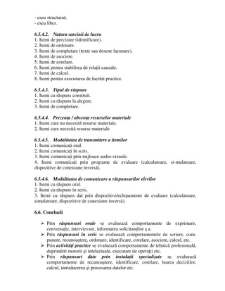 - eseu structurat;
- eseu liber.
6.5.4.2. Natura sarcinii de lucru
1. Itemi de precizare (identificare).
2. Itemi de ordonare.
3. Itemi de completare (texte sau desene lacunare).
4. Itemi de asociere.
5. Itemi de corelare.
6. Itemi pentru stabilirea de relaţii cauzale.
7. Itemi de calcul.
8. Itemi pentru executarea de lucrări practice.
6.5.4.3. Tipul de răspuns
1. Itemi cu răspuns construit.
2. Itemi cu răspuns la alegere.
3. Itemi de completare.
6.5.4.4. Prezenţa / absenţa resurselor materiale
1. Itemi care nu necesită resurse materiale.
2. Itemi care necesită resurse materiale
6.5.4.5. Modalitatea de transmitere a itemilor
1. Itemi comunicaţi oral.
2. Itemi comunicaţi în scris.
3. Itemi comunicaţi prin mijloace audio-vizuale.
4. Itemi comunicaţi prin programe de evaluare (calculatoare, si-mulatoare,
dispozitive de conexiune inversă).
6.5.4.6. Modalitatea de comunicare a răspunsurilor elevilor
1. Itemi cu răspuns oral.
2. Itemi cu răspuns în scris.
3. Itemi cu răspuns dat prin dispozitive/echipamente de evaluare (calculatoare,
simulatoare, dispozitive de conexiune inversă).
6.6. Concluzii
 Prin răspunsuri orale se evaluează comportamente de exprimare,
conversaţie, intervievare, informarea solicitanţilor ş.a.
 Prin răspunsuri în scris se evaluează comportamentele de scriere, com-
punere, recunoaştere, ordonare, identificare, corelare, asociere, calcul, etc.
 Prin activităţi practice se evaluează comportamente de tehnică profesională,
deprinderi motorii şi intelectuale, executare de operaţii etc.
 Prin răspunsuri date prin instalaţii specializate se evaluează
comportamente de recunoaştere, identificare, corelare, luarea deciziilor,
calcul, introducerea şi procesarea datelor etc.
 