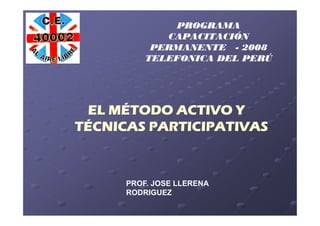 PROGRAMA
             CAPACITACIÓN
           PERMANENTE - 2008
          TELEFONICA DEL PERÚ




 EL MÉTODO ACTIVO Y
TÉCNICAS PARTICIPATIVAS



      PROF. JOSE LLERENA
      RODRIGUEZ
 