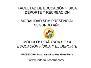 FACULTAD DE EDUCACIÓN FÍSICA
   DEPORTE Y RECREACIÓN

 MODALIDAD SEMIPRESENCIAL
       SEGUNDO AÑO



   MÓDULO: DIDÁCTICA DE LA
EDUCACIÓN FÍSICA Y EL DEPORTE

  PROFESORA: Lcda. María Lourdes Plouz Fierro

        www.federlou.comuf.com/
 