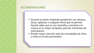  Durante la sesión muéstrale aprobación con abrazos,
besos, aplausos o cualquier forma que te permita
hacerle saber que es una maravilla y convierte a la
música en su mejor compañía, para los momentos de
estimulación.
 Brindar mayor atención ante las necesidades de niños
y niñas en el área psicomotriz.
 
