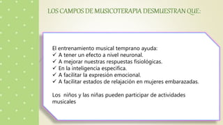 El entrenamiento musical temprano ayuda:
 A tener un efecto a nivel neuronal.
 A mejorar nuestras respuestas fisiológicas.
 En la inteligencia especifica.
 A facilitar la expresión emocional.
 A facilitar estados de relajación en mujeres embarazadas.
Los niños y las niñas pueden participar de actividades
musicales
 