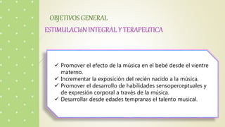  Promover el efecto de la música en el bebé desde el vientre
materno.
 Incrementar la exposición del recién nacido a la música.
 Promover el desarrollo de habilidades sensoperceptuales y
de expresión corporal a través de la música.
 Desarrollar desde edades tempranas el talento musical.
 