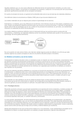 Aquellos artefactos que, en unos casos utilizando las diferentes formas de representación simbólica y en otros como
referentes directos (objeto), incorporados en estrategias de enseñanza, coadyuvan a la reconstrucción del conocimiento
aportando significaciones parciales de los conceptos curriculares.

En cuanto al concepto de recurso, en general se ha entendido éste como el uso de todo tipo de materiales didácticos.

Una definición clásica la encontramos en Mattos (1963) para el que recursos didácticos son:

Los medios materiales de que se dispone para conducir el aprendizaje de los alumnos.

Entendemos, no obstante, que sí hay diferencia en los términos. Así el término recurso es más amplio y englobaría a los
otros. Desde una perspectiva didáctica podríamos decir que recurso es una forma de actuar, o más bien la capacidad de
decidir sobre el tipo de estrategias que se van a utilizar en los procesos de enseñanza; es, por tanto, una característica
inherente a la capacidad de acción de las personas.

Los medios didácticos podríamos definirlos como el instrumento del que nos servimos para la construcción del
conocimiento; y, finalmente, los materiales didácticos serían los productos diseñados para ayudar en los procesos de
aprendizaje. De forma gráfica tendríamos:




No se ha querido con esto cerrar el tema, sino más bien señalar algunos puntos de reflexión con el fin de que cada
docente organice sus propios conceptos en aras de una práctica educativa propia e innovadora.

2.2. Modelos curriculares y uso de los medios

Contemplando el sistema educativo como un subsistema social, en relación con otros subsistemas, comprobamos cómo
las distintas corrientes de pensamiento fundamentan la puesta en marcha de los curricula y de la práctica educativa.
Desde la consideración de corrientes estructuralistas que predeterminan cómo ha de ser el producto final, puesto que las
personas forman parte de estructuras y son éstas las que determinan las formas de actuar, hasta pensamiento más
críticos que defienden el carácter personal de los individuos con capacidad para transformar la realidad y en donde lo
que importan son los procesos.

Así pues los sistemas educativos establecen su currículum en función de unas teorías o corrientes de pensamiento que
lo fundamentan. La diferencia entre unos y otros estriba básicamente en el protagonismo de los que intervienen, en
quiénes y cómo se toman las decisiones y en la importancia que se da a unos y otros elementos del currículum. En el
ámbito de la práctica el estilo de los centros educativos estará determinado por la opción o modelo curricular en que
fundamenten su forma de hacer.

Para entender con más claridad el uso de los medios es preciso hacer un breve repaso por alguna de las teorías
curriculares que se han ido conformando en relación con el desarrollo de las distintas formas de entender y pensar la
ciencia en general y la ciencia educativa en particular. Se puede hablar así de distintos paradigmas.

2.2.1. Paradigma técnico

Desarrolla una teoría curricular cuya principal característica es la reproducción de los contenidos y modelos sociales. El
papel del profesorado es el de transmitir conocimientos y ejecutar las orientaciones que le llegan dadas. La finalidad
principal es el logro de objetivos y éstos vienen formulados en términos de conductas observables. El aprendizaje se
entiende como una actividad por la que el alumnado adquiere una serie de conocimientos que constituyen el bagaje
cultural y social que se desea transmitir y perpetuar. La evaluación es el instrumento que permite verificar si se alcanza
la conducta esperada; tiene pues, un carácter instructivo y sancionador.

La única parcela, aparentemente, de tomar decisiones que le queda al profesorado es la programación, que adquiere
una importancia considerable y que una vez hecha es prácticamente inamovible. Pero estas aparentes decisiones están
orientadas por unos contenidos estancos y por unos objetivos que se organizan a partir de una serie de taxonomías que
han construido los expertos. Después sólo queda colocar en papeles cuadriculados la programación; incluso a esta tarea
ayuda mucho el libro de texto que se erige como el medio y material didáctico por excelencia.

Desde esta perspectiva el uso que se hace de los medios es un uso transmisor, cuyas características principales son la
linealidad en el diseño, la escasa adecuación a la realidad y el papel reproductor y ejecutor del profesorado.
 