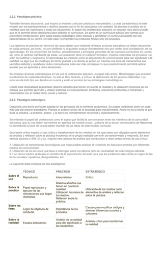 2.2.2. Paradigma práctico

También llamado situacional, que inspira un modelo curricular práctico o interpretativo. Lo más característico de este
modelo son los planteamientos o diseños abiertos con el fin de adecuarlos a la realidad. Se plantea el análisis de la
realidad para dar significado a todas las situaciones. El papel del profesorado adquiere un carácter más activo puesto
que se le permite tomar decisiones para elaborar el currículum. Se parte de un currículum básico con normas que
prescriben ciertas tareas, pero cada equipo pedagógico debe adecuar y completar un currículum acorde con las
características de su centro. En este caso no importan los productos finales sino los procesos.

Los objetivos se plantean en términos de capacidades que mediante diversas acciones educativas se deben desarrollar
en cada persona; por tanto, no son medibles ni se pueden evaluar directamente sino por medio de la constatación de los
aprendizajes. En los contenidos los hechos, procedimientos y principios generales de las ciencias son tenidos en cuenta,
así como el carácter cambiante de éstas. La evaluación tiene un carácter formativo, importa comprobar los procesos con
el fin de rectificar y mejorarlos. El aprendizaje se entiende como la adquisición de conocimientos para dar significado a la
realidad; es algo que se construye de forma gradual y en donde se ponen en marcha una serie de mecanismos que
permiten elaborar y reelaborar redes conceptuales cada vez más complejas, lo que posteriormente permitirá aplicar
aquello que se aprendió a otras situaciones.

Se emplean diversas metodologías en las que el profesorado adquiere un papel más activo. Metodologías que acarrean
la utilización de materiales diversos, no sólo el libro de texto, e incluso la elaboración de los propios materiales. Los
recursos de todo tipo son tenidos en cuenta y están al servicio de las estrategias metodológicas.

Desde esta racionalidad se plantean diseños abiertos que tienen en cuenta la realidad y la utilización recursiva de los
medios que permite aprender y utilizar sistemas de representación simbólica, solucionar problemas e interpretar y
relacionarse con el medio físico, social y cultural.

2.2.3. Paradigma estratégico

Desarrolla una teoría curricular basada en los principios de la corriente sociocrítica. Se puede considerar como un paso
más allá del anterior paradigma. Plantea el análisis crítico de la sociedad para transformarla. Ahora no es la teoría la que
dicta la práctica. La práctica -praxis- y la teoría se complementan recíproca y dialécticamente.

Se entiende el papel del profesorado como el sujeto que facilita la comunicación entre los miembros de la comunidad
educativa, que su vez deben convertirse en agentes del cambio social. La teoría de la acción comunicativa de Habermas
ha constituido la base de la que parten muchas de las ideas de este modelo curricular.

Esta teoría crítica inspira un uso crítico y transformador de los medios, en los que éstos son utilizados como elementos
de análisis y reflexión sobre la práctica incidiendo en la propia realidad con el fin de transformarla y mejorarla. En este
sentido Bautista (1994, 53 y ss.) Apunta tres campos de análisis que conducirían a otras tantas formas de uso crítico:

1. Utilización de herramientas tecnológicas que hace posible analizar el contenido de discursos emitidos por diferentes
medios de comunicación.
2. Utilización de los recursos que lleve a interrogar sobre los efectos de la no neutralidad de la tecnología utilizada.
3. Uso de los medios realizado en ámbitos de la capacitación docente para que los profesores descubran el origen de las
lacras sociales: injusticias, desigualdades, etc.

La siguiente tabla sintetiza los tres paradigmas:

           TÉCNICO                      PRÁCTICO                  ESTRATÉGICO
Sobre el
           Reproductor                  Interpretativo            Crítico
uso
                                        Diseños abiertos que
Sobre la                                tienen en cuenta la
           Papel reproductor y
práctica                                realidad.                Utilización de los medios como
           ejecutor de las
                                        Utilización recursiva de elementos de análisis y reflexión
           orientaciones que llegan
                                        los medios.              sobre la práctica.
           diseñadas.
                                        Reflexión sobre la
                                        práctica.
Sobre los
fines                                                             Cauces para modificar códigos y
          Logro de objetivos de         Importancia de los
                                                                  eliminar diferencias sociales y
          conducta.                     procesos.
                                                                  culturales.

Sobre la                                Análisis de la realidad
                                                                  Análisis crítico para transformar
realidad   Escasa adecuación.           para dar significado a
                                                                  la realidad
                                        las situaciones
 