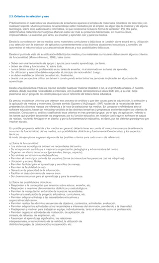 2.3. Criterios de selección y uso

Prácticamente en casi todas las situaciones de enseñanza aparece el empleo de materiales didácticos de todo tipo y en
cualquier soporte. Muchos procesos de aprendizaje están mediados por el empleo de algún tipo de material y de alguna
tecnología, sobre todo audiovisual o informática, lo que condiciona incluso la forma de aprender. Por otra parte,
determinados materiales tecnológicos afianzan cada vez más su presencia haciéndose, en muchos casos,
imprescindibles. La cuestión, por tanto, es enseñar y aprender con y para los medios.

Desde la consideración de los medios como materiales curriculares y didácticos la cuestión clave estará en su utilización
y su selección con la intención de aplicarlos convenientemente a las distintas situaciones educativas y, también, de
aprovechar al máximo todas sus características técnicas y sus posibilidades didácticas.

Desde el punto de vista de su utilización didáctica los medios y los materiales curriculares deben reunir algunos criterios
de funcionalidad (Moreno Herrero, 1996), tales como:

• Deben ser una herramienta de apoyo o ayuda para nuestro aprendizaje, por tanto,
• deben ser útiles y funcionales. Y, sobre todo,
• nunca deben sustituir al profesorado en su tarea de enseñar, ni al alumnado en su tarea de aprender.
• Su utilización y selección deben responder al principio de racionalidad. Luego...
• se deben establecer criterios de selección; finalmente,
• desde una perspectiva crítica, se deben ir construyendo entre todas las personas implicadas en el proceso de
aprendizaje.

Desde una perspectiva crítica es preciso someter cualquier material didáctico o no, a un profundo análisis. A nuestro
análisis, desde nuestras necesidades e intereses, con nuestras concepciones e ideas; todo ello, a su vez, debe
plasmarse en un proyecto de centro para que sea el referente de toda la tarea educativa.

Es preciso establecer criterios que orienten ese proceso de análisis y que den pautas para la adquisición, la selección y
la aplicación de medios y materiales. En este sentido Squires y McDougall (1997) hablan de la necesidad de tener
presentes los distintos marcos de referencia a la hora de seleccionar los medios. En concreto y refiriéndose sólo al
software educativo, hacen un minucioso análisis de las distintas tentativas y propuestas existentes sobre los criterios de
selección. Concluyen su análisis clasificando esos criterios en tres grandes grupos: por el tipo de aplicación, referido a
las tareas que pueden desarrollar los programas; por su función educativa, en relación con lo que el software es capaz
de realizar, haciendo hincapié en el diseño; y por la fundamentación educativa, es decir, por los distintos paradigmas que
inspiran su uso.

Un posible propuesta, referida a los medios en general, debería tener en cuenta al menos tres marcos de referencia
como son la funcionalidad de los medios, sus posibilidades didácticas y fundamentación educativa; y los aspectos
técnicos.
A modo de ejemplo se sugieren algunos de los posibles criterios para cada marco de referencia:

a) Sobre la funcionalidad:
• Los sistemas tecnológicos cubren las necesidades del centro.
• Su incorporación contribuye a mejorar la organización pedagógica y administrativa del centro.
• Suponen un ahorro de recursos (personales, tiempo, espacio).
• Son viables en términos coste/beneficios.
• Permiten el control por parte de los usuarios (forma de interactuar las personas con las máquinas).
• Ubicación y acceso fáciles.
• Permiten facilidad para el aprendizaje y sencillez de manejo.
• Permiten la flexibilidad de uso.
• Garantizan la privacidad de la información.
• Facilitan el descubrimiento de nuevos usos.
• Son buenos recursos para el aprendizaje y para la enseñanza.

b) Sobre las posibilidades didácticas:
• Responden a la concepción que tenemos sobre educar, enseñar, etc.
• Responden a nuestros planteamientos didácticos y metodológicos.
• Permiten la manipulación en función de nuestras necesidades.
• Ayudan a la realización de proyecto educativos, curriculares, etc.
• Permiten adaptar el trabajo a las necesidades educativas y
organizativas del centro.
• Permiten realizar las distintas secuencias de objetivos, contenidos, actividades, evaluación.
• Permiten adaptar las actividades a las necesidades e intereses del alumnado, atendiendo a la diversidad.
• Predisponen y motivan para trabajar en equipo, individualmente, tanto al alumnado como al profesorado.
• Permiten organizar actividades de motivación, de aplicación, de
síntesis, de refuerzo, de ampliación, etc.
• Favorecen el aprendizaje significativo, las relaciones
interpersonales, el conocimiento de la realidad, la utilización de
distintos lenguajes, la colaboración y cooperación, etc.
 