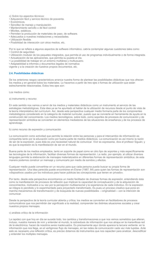c) Sobre los aspectos técnicos:
• Adquisición fácil y servicio técnico de posventa.
• Económicos.
• Sencillez de manejo y manipulación.
• Mantenimiento sencillo o de fácil control
• Móviles, estáticos.
• Permiten la producción de materiales de paso, de software.
• Adecuados a nuestras instalaciones y necesidades.
• Utilización flexible.
• Posibilidad de interacción con otros medios, etc.

Por lo que se refiere a algunos aspectos de software informático, cabría contemplar algunas cuestiones tales como:
• Control de seguridad.
• Utilización modular de los paquetes integrados, que permita el uso de programas individualmente o de forma integrada.
• Actualización de las aplicaciones, que permita su puesta al día.
• La posibilidad de trabajar en un entorno multiárea y multiusuario.
• Adaptabilidad a informes y documentos legales de normativa
vigente y a la creación de nuestros propios documentos, etc.

2.4. Posibilidades didácticas

De los anteriores rasgos característicos arranca nuestra forma de plantear las posibilidades didácticas que nos ofrecen
los medios y en general todos los materiales. Lo hacemos a partir de tres ejes o formas de utilización que están
estrechamente relacionadas. Estos tres ejes son:

Los medios como:

a) instrumento y recurso

En este sentido nos vamos a servir de los medios y materiales didácticos como un instrumento al servicio de las
estrategias metodológicas. Esta idea ya se ha apuntado al hablar de la utilización de recursos desde el punto de vista de
la teoría interpretativa del currículum. Así, desde esta perspectiva cualquier medio formaría parte de los componentes
metodológicos considerado en la categoría de material curricular, puesto que se convierte en herramienta de ayuda en la
construcción del conocimiento. Los medios tecnológicos, sobre todo, como soportes de procesos de comunicación y de
representación simbólica se convierten en elementos mediadores de las situaciones de enseñanza y de los procesos de
aprendizaje.

b) como recurso de expresión y comunicación

La comunicación como actividad que permite la relación entre las personas y para el intercambio de información es
compartida tanto por la educación como por buena parte de medios didácticos. La comunicación es así mismo la razón
de ser de la expresión, pues ésta es una necesidad natural de comunicar. Vivir es expresarse, dice el profesor Siguán; y
es que la expresión es la manifestación de ser en el mundo.

Buena parte de los medios empleados, tanto en soporte de papel como en otro tipo de soportes y más específicamente
las tecnologías de la información, facilitan diversas formas de representación. La radio, por ejemplo, al utilizar diversos
lenguajes permite la elaboración de mensajes materializados en diferentes formas de representación simbólica; de esta
manera podemos construir un mensaje y comunicarlo por medio de sonidos y efectos.

Cualquier medio puede convertirse en un recurso para que cada persona pueda buscar su propia forma de
representación. Una idea parecida puede encontrarse en Eisner (1987, 84) para quien las formas de representación son
«dispositivos usados por los individuos para hacer públicas las concepciones que tienen en privado».

Por tanto, desde esta perspectiva encontramos un medio facilitador de diversas formas de expresión, entendiendo ésta
como la manifestación de procesos de reflexión que implican la capacidad de conceptuación y de la adquisición de
conocimientos, motivados a su vez por la percepción multisensorial y la experiencia de cada individuo. En la expresión
se integra lo percibido y lo experimentado para proyectarlo transformado. Es pues un proceso creativo que pone en
marcha mecanismos de transformación y de búsqueda de nuevas posibilidades —originalidad— con la intención de
comunicar.

Desde la perspectiva de la teoría curricular abierta y crítica, los medios se convierten en facilitadores de procesos
comunicativos que nos permitirán dar significado a la realidad, comprender las distintas situaciones sociales y crear
nuestros propios mensajes.

c) análisis crítico de la información

La rapidez con que hoy en día se sucede todo, los cambios y transformaciones a que nos vemos sometidos que alteran,
incluso, nuestra manera de vivir y entender el mundo, la sobredosis de información que nos atrapa en la maravillosa red
de la electrónica, hacen de nosotros seres inadecuados. Es precisamente aquí donde aparece la tercera vertiente: en la
información que nos llega, en el vertiginoso flujo de mensajes, en las redes de comunicación cada vez más tupidas. Ante
esto es necesario una reflexión crítica, es preciso dotarnos de instrumentos que nos capaciten para analizar, descodificar
y entender los múltiples mensajes.
 
