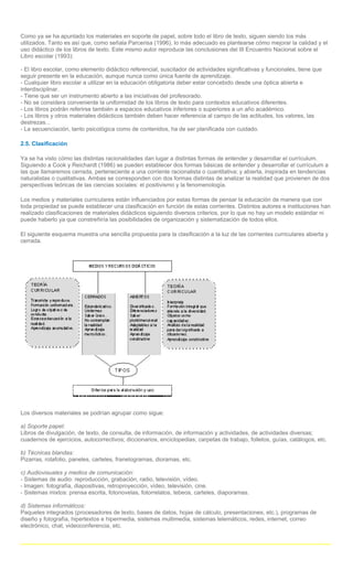 Como ya se ha apuntado los materiales en soporte de papel, sobre todo el libro de texto, siguen siendo los más
utilizados. Tanto es así que, como señala Parcerisa (1996), lo más adecuado es plantearse cómo mejorar la calidad y el
uso didáctico de los libros de texto. Este mismo autor reproduce las conclusiones del III Encuentro Nacional sobre el
Libro escolar (1993):

- El libro escolar, como elemento didáctico referencial, suscitador de actividades significativas y funcionales, tiene que
seguir presente en la educación, aunque nunca como única fuente de aprendizaje.
- Cualquier libro escolar a utilizar en la educación obligatoria deber estar concebido desde una óptica abierta e
interdisciplinar.
- Tiene que ser un instrumento abierto a las iniciativas del profesorado.
- No se considera conveniente la uniformidad de los libros de texto para contextos educativos diferentes.
- Los libros podrán referirse también a espacios educativos inferiores o superiores a un año académico.
- Los libros y otros materiales didácticos también deben hacer referencia al campo de las actitudes, los valores, las
destrezas...
- La secuenciación, tanto psicológica como de contenidos, ha de ser planificada con cuidado.

2.5. Clasificación

Ya se ha visto cómo las distintas racionalidades dan lugar a distintas formas de entender y desarrollar el currículum.
Siguiendo a Cook y Reichardt (1986) se pueden establecer dos formas básicas de entender y desarrollar el currículum a
las que llamaremos cerrada, perteneciente a una corriente racionalista o cuantitativa; y abierta, inspirada en tendencias
naturalistas o cualitativas. Ambas se corresponden con dos formas distintas de analizar la realidad que provienen de dos
perspectivas teóricas de las ciencias sociales: el positivismo y la fenomenología.

Los medios y materiales curriculares están influenciados por estas formas de pensar la educación de manera que con
toda propiedad se puede establecer una clasificación en función de estas corrientes. Distintos autores e instituciones han
realizado clasificaciones de materiales didácticos siguiendo diversos criterios, por lo que no hay un modelo estándar ni
puede haberlo ya que constreñiría las posibilidades de organización y sistematización de todos ellos.

El siguiente esquema muestra una sencilla propuesta para la clasificación a la luz de las corrientes curriculares abierta y
cerrada.




Los diversos materiales se podrían agrupar como sigue:

a) Soporte papel:
Libros de divulgación, de texto, de consulta, de información, de información y actividades, de actividades diversas;
cuadernos de ejercicios, autocorrectivos; diccionarios, enciclopedias; carpetas de trabajo, folletos, guías, catálogos, etc.

b) Técnicas blandas:
Pizarras, rotafolio, paneles, carteles, franelogramas, dioramas, etc.

c) Audiovisuales y medios de comunicación:
- Sistemas de audio: reproducción, grabación, radio, televisión, vídeo.
- Imagen: fotografía, diapositivas, retroproyección, vídeo, televisión, cine.
- Sistemas mixtos: prensa escrita, fotonovelas, fotorrelatos, tebeos, carteles, diaporamas.

d) Sistemas informáticos:
Paquetes integrados (procesadores de texto, bases de datos, hojas de cálculo, presentaciones, etc.), programas de
diseño y fotografía, hipertextos e hipermedia, sistemas multimedia, sistemas telemáticos, redes, internet, correo
electrónico, chat, videoconferencia, etc.
 