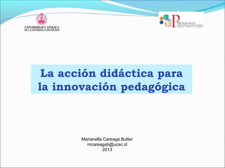 La acción didáctica para
la innovación pedagógica
Marianella Careaga Butter
mcareagab@ucsc.cl
2013
 