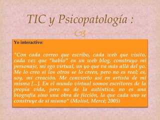 
Yo interactivo:
"Con cada correo que escribo, cada web que visito,
cada vez que "hablo" en un web blog, construyo mi
personaje, mi ego virtual, un yo que va más allá del yo.
Me lo creo si los otros se lo creen, pero no es real; es,
soy, mi creación. Me convierto así en artista de mí
misma [...]. En el mundo virtual somos escritores de la
propia vida, pero no de la auténtica, no es una
biografía sino una obra de ficción, la que cada uno se
construye de sí mismo" (Molist, Mercè; 2005)
TIC y Psicopatología :
 