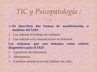 
TIC y Psicopatología :
 Se describen dos formas de manifestación, o
modelos del IAD:
1. Los adictos al trabajo en solitario.
2. Los adictos a la comunicación en Internet
Los síntomas que son tomados como criterio
diagnóstico para el IAD:
1. Aparición de tolerancia
2. Abstinencia
3. Cambios drásticos en los hábitos de vida .
 