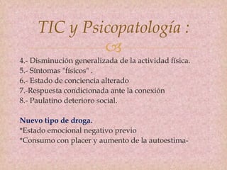 
TIC y Psicopatología :
4.- Disminución generalizada de la actividad física.
5.- Síntomas "físicos" .
6.- Estado de conciencia alterado
7.-Respuesta condicionada ante la conexión
8.- Paulatino deterioro social.
Nuevo tipo de droga.
*Estado emocional negativo previo
*Consumo con placer y aumento de la autoestima-
 