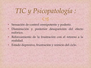 
TIC y Psicopatología :
• Sensación de control omnipotente y poderío.
• Disminución y posterior desaparición del efecto
eufórico.
• Reforzamiento de la frustración con el retorno a la
realidad.
• Estado depresivo, frustración y reinicio del ciclo.
 