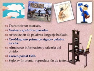 
 Transmitir un mensaje.
 Gestos y gruñidos (pasado).
 Articulación de palabras-lenguaje hablado.
 Cro-Magnon- primeros signos- palabra
escrita.
 Almacenar información y salvarla del
olvido.
 Correo postal 1518.
 Siglo xv Imprenta- reproducción de textos.
 