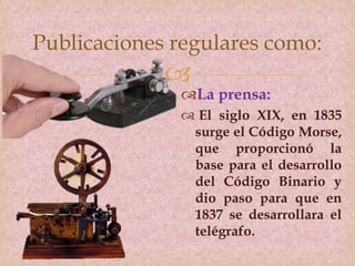 
La prensa:
 El siglo XIX, en 1835
surge el Código Morse,
que proporcionó la
base para el desarrollo
del Código Binario y
dio paso para que en
1837 se desarrollara el
telégrafo.
Publicaciones regulares como:
 