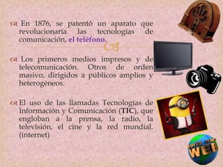 
 En 1876, se patentó un aparato que
revolucionaría las tecnologías de
comunicación, el teléfono.
 Los primeros medios impresos y de
telecomunicación. Otros de orden
masivo, dirigidos a públicos amplios y
heterogéneos.
 El uso de las llamadas Tecnologías de
Información y Comunicación (TIC), que
engloban a la prensa, la radio, la
televisión, el cine y la red mundial.
(internet)
 