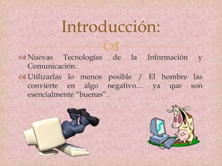 
 Nuevas Tecnologías de la Información y
Comunicación.
 Utilizarlas lo menos posible / El hombre las
convierte en algo negativo… ya que son
esencialmente “buenas”.
Introducción:
 