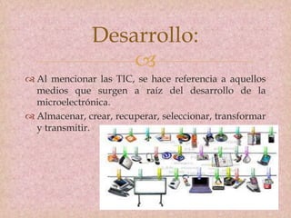
 Al mencionar las TIC, se hace referencia a aquellos
medios que surgen a raíz del desarrollo de la
microelectrónica.
 Almacenar, crear, recuperar, seleccionar, transformar
y transmitir.
Desarrollo:
 