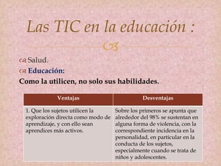 
 Salud.
 Educación:
Como la utilicen, no solo sus habilidades.
Las TIC en la educación :
Ventajas Desventajas
1. Que los sujetos utilicen la
exploración directa como modo de
aprendizaje, y con ello sean
aprendices más activos.
Sobre los primeros se apunta que
alrededor del 98% se sustentan en
alguna forma de violencia, con la
correspondiente incidencia en la
personalidad, en particular en la
conducta de los sujetos,
especialmente cuando se trata de
niños y adolescentes.
 