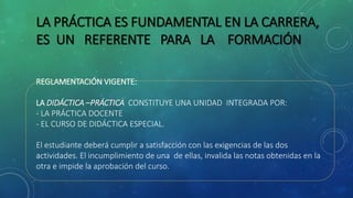 LA PRÁCTICA ES FUNDAMENTAL EN LA CARRERA,
ES UN REFERENTE PARA LA FORMACIÓN
REGLAMENTACIÓN VIGENTE:
LA DIDÁCTICA –PRÁCTICA CONSTITUYE UNA UNIDAD INTEGRADA POR:
- LA PRÁCTICA DOCENTE
- EL CURSO DE DIDÁCTICA ESPECIAL.
El estudiante deberá cumplir a satisfacción con las exigencias de las dos
actividades. El incumplimiento de una de ellas, invalida las notas obtenidas en la
otra e impide la aprobación del curso.
 