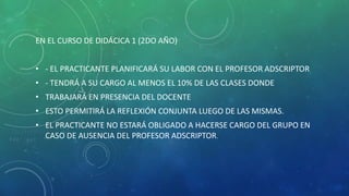 EN EL CURSO DE DIDÁCICA 1 (2DO AÑO)
• - EL PRACTICANTE PLANIFICARÁ SU LABOR CON EL PROFESOR ADSCRIPTOR
• - TENDRÁ A SU CARGO AL MENOS EL 10% DE LAS CLASES DONDE
• TRABAJARÁ EN PRESENCIA DEL DOCENTE
• ESTO PERMITIRÁ LA REFLEXIÓN CONJUNTA LUEGO DE LAS MISMAS.
• EL PRACTICANTE NO ESTARÁ OBLIGADO A HACERSE CARGO DEL GRUPO EN
CASO DE AUSENCIA DEL PROFESOR ADSCRIPTOR.
 
