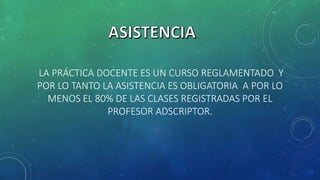 LA PRÁCTICA DOCENTE ES UN CURSO REGLAMENTADO Y
POR LO TANTO LA ASISTENCIA ES OBLIGATORIA A POR LO
MENOS EL 80% DE LAS CLASES REGISTRADAS POR EL
PROFESOR ADSCRIPTOR.
 