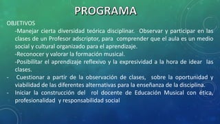 OBJETIVOS
-Manejar cierta diversidad teórica disciplinar. Observar y participar en las
clases de un Profesor adscriptor, para comprender que el aula es un medio
social y cultural organizado para el aprendizaje.
-Reconocer y valorar la formación musical.
-Posibilitar el aprendizaje reflexivo y la expresividad a la hora de idear las
clases.
- Cuestionar a partir de la observación de clases, sobre la oportunidad y
viabilidad de las diferentes alternativas para la enseñanza de la disciplina.
- Iniciar la construcción del rol docente de Educación Musical con ética,
profesionalidad y responsabilidad social
 