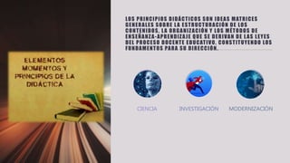LOS PRINCIPIOS DIDÁCTICOS SON IDEAS MATRICES
GENERALES SOBRE LA ESTRUCTURACIÓN DE LOS
CONTENIDOS, LA ORGANIZACIÓN Y LOS MÉTODOS DE
ENSEÑANZA-APRENDIZAJE QUE SE DERIVAN DE LAS LEYES
DEL PROCESO DOCENTE EDUCATIVO, CONSTITUYENDO LOS
FUNDAMENTOS PARA SU DIRECCIÓN.
CIENCIA INVESTIGACIÓN MODERNIZACIÓN
 