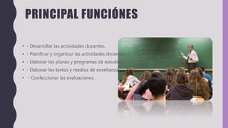 PRINCIPAL FUNCIÓNES
• - Desarrollar las actividades docentes.
• - Planificar y organizar las actividades docentes.
• - Elaborar los planes y programas de estudios.
• - Elaborar los textos y medios de enseñanza.
• - Confeccionar las evaluaciones.
 