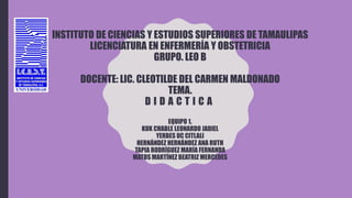 INSTITUTO DE CIENCIAS Y ESTUDIOS SUPERIORES DE TAMAULIPAS
LICENCIATURA EN ENFERMERÍA Y OBSTETRICIA
GRUPO. LEO B
DOCENTE: LIC. CLEOTILDE DEL CARMEN MALDONADO
TEMA.
D I D A C T I C A
EQUIPO 1.
KUK CHABLE LEONARDO JADIEL
YERBES UC CITLALI
HERNÁNDEZ HERNÁNDEZ ANA RUTH
TAPIA RODRÍGUEZ MARÍA FERNANDA
MATOS MARTÍNEZ BEATRIZ MERCEDES
 