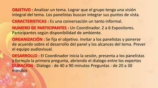 OBJETIVO : Analizar un tema. Lograr que el grupo tenga una visión
integral del tema. Los panelistas buscan integrar sus puntos de vista.
CARACTERISTICAS : Es una conversación un tanto informal.
NUMERO DE PARTICIPANTES : Un Coordinador. 2 a 6 Expositores.
Participantes según disponibilidad de ambiente.
ORGANIZACIÓN : Se fija el objetivo. Invitar a los panelistas y ponerse
de acuerdo sobre el desarrollo del panel y los alcances del tema. Prever
el equipo audiovisual.
DESARROLLO : El Coordinador inicia la sesión, presenta a los panelistas
y formula la primera pregunta, abriendo el dialogo entre los expertos
DURACION : Dialogo : de 40 a 90 minutos Preguntas : de 20 a 30
minutos
 