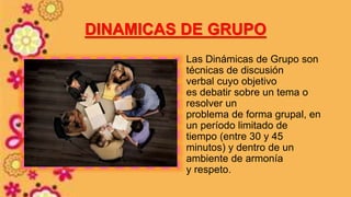 DINAMICAS DE GRUPO
Las Dinámicas de Grupo son
técnicas de discusión
verbal cuyo objetivo
es debatir sobre un tema o
resolver un
problema de forma grupal, en
un período limitado de
tiempo (entre 30 y 45
minutos) y dentro de un
ambiente de armonía
y respeto.
 