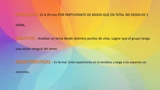 • DURACION: 15 A 20 min POR PARTICIPANTE DE MODO QUE EN TOTAL NO PASEN DE 1
HORA.
• OBJETIVO : Analizar un tema desde distintos puntos de vista. Lograr que el grupo tenga
una visión integral del tema.
• CARACTERISTICAS : Es formal. Evita repeticiones en la temática y exige a los expertos ser
concretos.
 