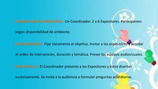 • NUMERO DE PARTICIPANTES : Un Coordinador. 2 a 6 Expositores. Participantes
según disponibilidad de ambiente.
• ORGANIZACIÓN : Fijar claramente el objetivo. Invitar a los expositores y acordar
el orden de intervención, duración y temática. Prever los equipos audiovisuales.
• DESARROLLO : El Coordinador presenta a los Expositores y éstos disertan
sucesivamente. Se invita a la audiencia a formular preguntas aclaratorias.
 