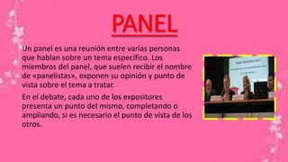 PANEL
Un panel es una reunión entre varias personas
que hablan sobre un tema específico. Los
miembros del panel, que suelen recibir el nombre
de «panelistas», exponen su opinión y punto de
vista sobre el tema a tratar.
En el debate, cada uno de los expositores
presenta un punto del mismo, completando o
ampliando, si es necesario el punto de vista de los
otros.
 